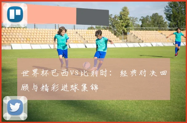 世界杯巴西vs比利时：经典对决回顾与精彩进球集锦