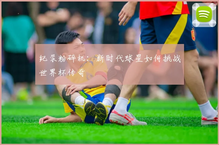 纪录粉碎机：新时代球星如何挑战世界杯传奇