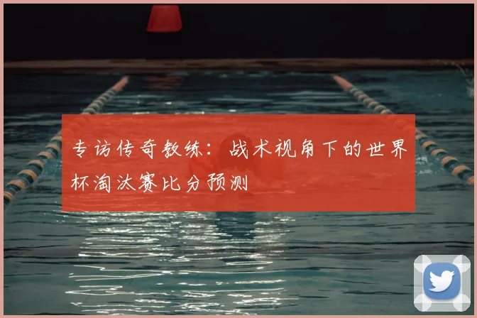 专访传奇教练：战术视角下的世界杯淘汰赛比分预测