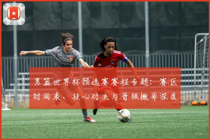 男篮世界杯预选赛赛程专题：赛区时间表、核心对决与晋级概率深度剖析