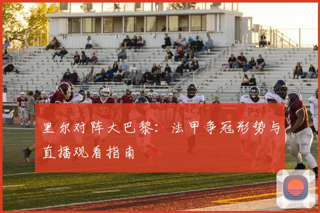 里尔对阵大巴黎：法甲争冠形势与直播观看指南