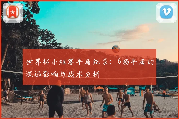 世界杯小组赛平局纪录:6场平局的深远影响与战术分析