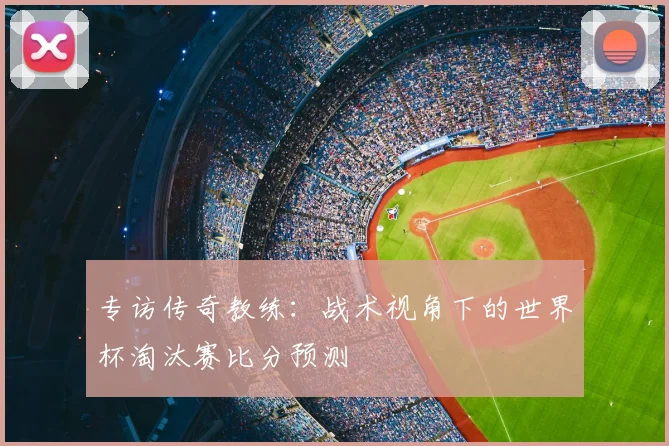 专访传奇教练：战术视角下的世界杯淘汰赛比分预测