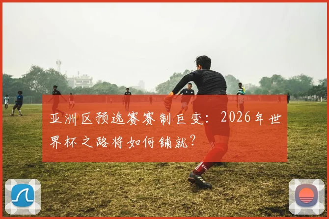 亚洲区预选赛赛制巨变：2026年世界杯之路将如何铺就？