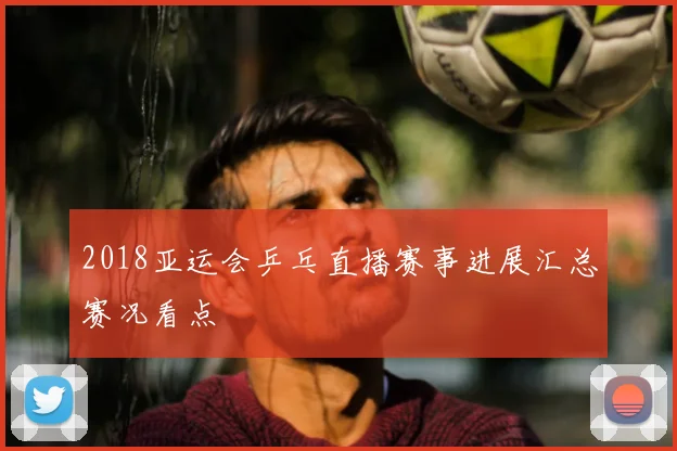 2018亚运会乒乓直播赛事进展汇总赛况看点