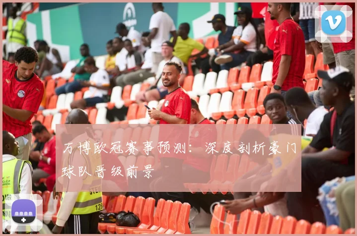 万博欧冠赛事预测：深度剖析豪门球队晋级前景