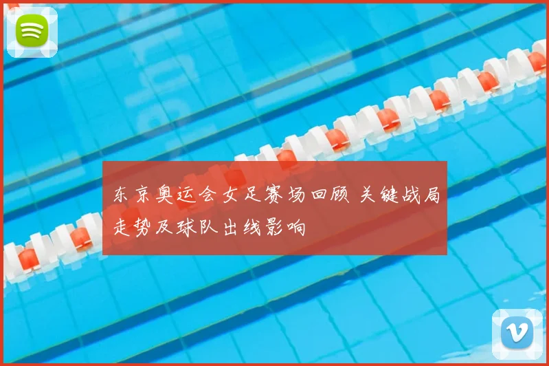 东京奥运会女足赛场回顾 关键战局走势及球队出线影响