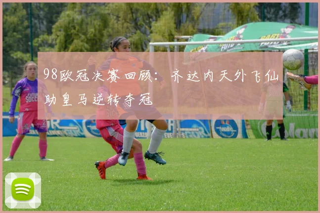 98欧冠决赛回顾：齐达内天外飞仙助皇马逆转夺冠