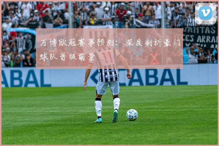 万博欧冠赛事预测：深度剖析豪门球队晋级前景
