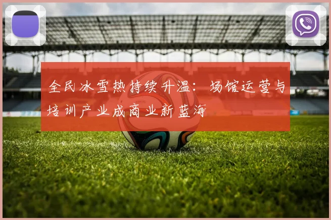 全民冰雪热持续升温：场馆运营与培训产业成商业新蓝海