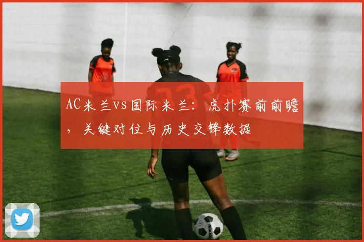 AC米兰vs国际米兰：虎扑赛前前瞻，关键对位与历史交锋数据