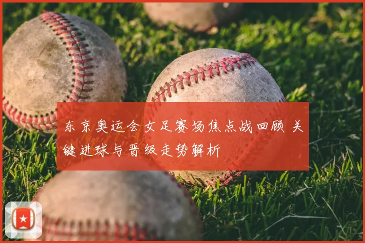 东京奥运会女足赛场焦点战回顾 关键进球与晋级走势解析