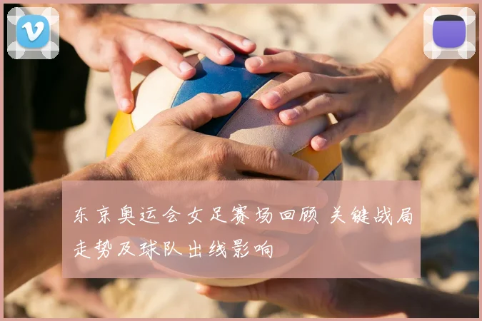 东京奥运会女足赛场回顾 关键战局走势及球队出线影响