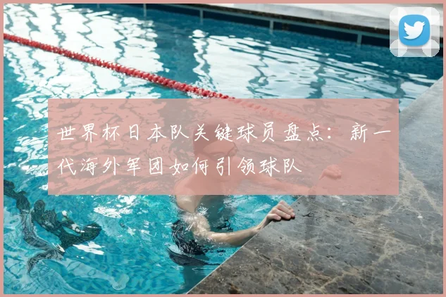 世界杯日本队关键球员盘点：新一代海外军团如何引领球队