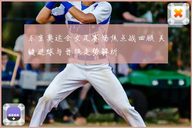 东京奥运会女足赛场焦点战回顾 关键进球与晋级走势解析