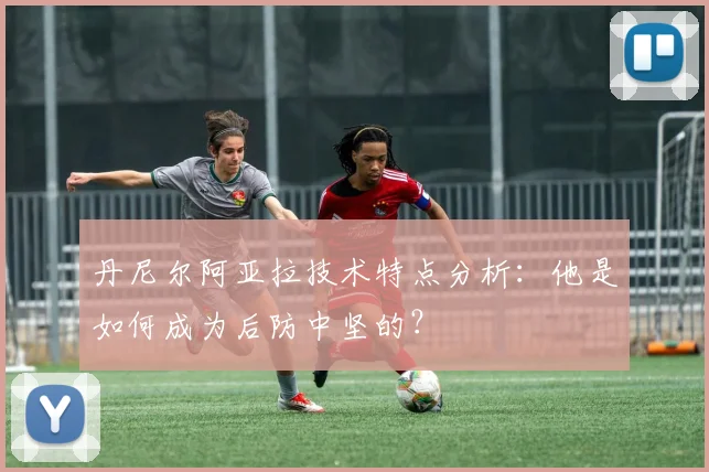 丹尼尔阿亚拉技术特点分析：他是如何成为后防中坚的？